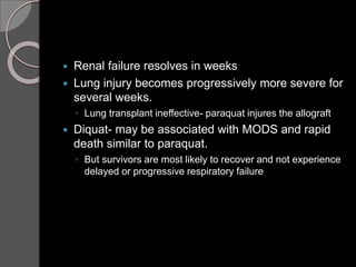  Renal failure resolves in weeks
 Lung injury becomes progressively more severe for
several weeks.
◦ Lung transplant ineffective- paraquat injures the allograft
 Diquat- may be associated with MODS and rapid
death similar to paraquat.
◦ But survivors are most likely to recover and not experience
delayed or progressive respiratory failure
 
