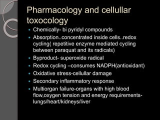 Pharmacology and cellullar
toxocology
 Chemically- bi pyridyl compounds
 Absorption..concentrated inside cells..redox
cycling( repetitive enzyme mediated cycling
between paraquat and its radicals)
 Byproduct- superoxide radical
 Redox cycling –consumes NADPH(antioxidant)
 Oxidative stress-cellullar damage
 Secondary inflammatory response
 Multiorgan failure-organs with high blood
flow,oxygen tension and energy requirements-
lungs/heart/kidneys/liver
 