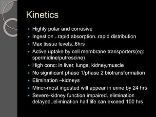 Kinetics
 Highly polar and corrosive
 Ingestion ..rapid absorption..rapid distribution
 Max tissue levels..6hrs
 Active uptake by cell membrane transporters(eg:
spermidine/putrescine)
 High conc: in liver, lungs, kidney,muscle
 No significant phase 1/phase 2 biotransformation
 Elimination –kidneys
 Minor-most ingested will appear in urine by 24 hrs
 Severe-kidney function impaired..elimination
delayed..elimination half life can exceed 100 hrs
 