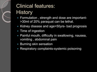 Clinical features:
History
 Formulation , strength and dose are important-
>30ml of 20% paraquat can be lethal.
 Kidney disease and age>50yrs- bad prognosis
 Time of ingestion
 Painful mouth, difficulty in swallowing, nausea,
vomiting , abdominal pain
 Burning skin sensation
 Respiratory complaints-systemic poisoning
 