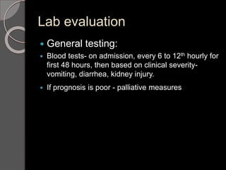 Lab evaluation
 General testing:
 Blood tests- on admission, every 6 to 12th hourly for
first 48 hours, then based on clinical severity-
vomiting, diarrhea, kidney injury.
 If prognosis is poor - palliative measures
 