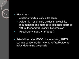  Blood gas-
◦ Alkalemia-vomiting, early in the course
◦ Acidemia- respiratory acidosis( alveolitis,
pneumonitis) and metabolic acidosis( diarrhea,
AKI, mitochondrial toxicity, hypotension)
 Respiratory index >1.5(death)
 Arterial Lactate- MODS, hypotension, ARDS.
Lactate concentration >40mg%-fatal outcome-
helps determine prognosis
 