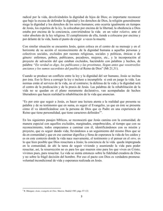 radical por la vida, devolviéndoles la dignidad de hijos de Dios; es importante reconocer
que bajo la excusa de defender la dignidad y los derechos de Dios, la religión generalmente
niega la dignidad y los derechos de los seres humanos; esto ocurría igualmente en tiempos
de Jesús, los expertos de la ley, la colocaban por encima de la libertad, la obediencia a Dios
estaba por encima de la conciencia, convirtiéndose la vida en un valor relativo, ante el
valor absoluto de la ley religiosa. El cumplimiento de ella, tiende a colocarse por encima y
por delante de la vida, hasta el punto de exigir a veces la muerte.

Con similar situación se encuentra Jesús, quien coloca en el centro de su mensaje y en el
horizonte de su acción el reconocimiento de la dignidad humana a aquellas personas y
colectivos sociales, excluidos por razones religiosas, sociales y políticas, étnicas o de
género: enfermos, pobres, publicanos, pecadores, mujeres, etc., y la incorporación al
proyecto de salvación del que estaban excluidos, haciéndolo con palabras y hechos, de
palabra: “En verdad os digo, los publicanos y las prostitutas, llegan antes que vosotros(los
ancianos y los sumos sacerdotes del pueblo) al Reino de Dios” (Mt 21,31).

Cuando se produce un conflicto entre la ley y la dignidad del ser humano, Jesús se inclina
por ésta. Eso le lleva a corregir la ley e incluso a incumplirla si está en juego la vida. Las
normas están al servicio de la vida, no al contrario; la defensa de la vida y la dignidad será
el centro de la predicación y de la praxis de Jesús. Las palabras de la rehabilitación de la
vida no se quedan en el plano meramente declarativo, van acompañadas de hechos
liberadores que hacen realidad la rehabilitación de la vida que anuncian.

“Es por esto que seguir a Jesús, es hacer una lectura atenta a la realidad que presenta su
palabra y de su testimonio que en suma, es seguir el Evangelio, ya que en éste se presenta
cómo él va identificándose con la persona de Dios que es Padre en una experiencia de
Reino que tiene personalidad, que tiene caracteres definidos2”.

En los siguientes pasajes bíblicos, se reconocerá que Jesús camina con la comunidad, de
manera especial con aquellos excluidos, marginados, empobrecidos, al tiempo que con su
reconocimiento, todos empezamos a caminar con él, identificándonos con su misión y
proyecto, que es seguir dando vida; llevándonos a un seguimiento del mismo Dios que se
da en comunidad y que en ese caminar dignifica y llena de esperanza la vida de los caídos y
es en este contexto donde la vida nace nuevamente, el testimonio y el pensar en el otro, es
lo que hizo posible que Dios resucitara a Jesús; la conciencia de la vida queda impregnada
en la comunidad, de ahí la tarea de seguir viviendo y asumiendo la vida para poder
resucitar, así, la resurrección no es para los que mueren sino para los que viven en Cristo;
vivimos pues, para resucitar. La vida se sienta entonces sobre la fidelidad creadora de Dios
y no sobre la frágil decisión del hombre. Por eso el pacto con Dios es verdadera promesa:
voluntad incondicional de vida y esperanza realizada en Jesús.




2
    R. Blázquez. Jesús, evangelio de Dios. Marova. Madrid 1985, págs. 87-122.

                                                                   3
 