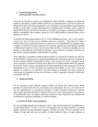 2. Pregunta integradora:
      ¿Para qué Dios resucitó a Jesús?


Jesús que ha iniciado su camino con el Bautismo, llega a Galilea y empieza (en medio del
pueblo) a proclamar y realizar señales del Reino, en actitud de amor y de servicio hacia los
pobres de la tierra. De forma programada, casi sistemática, va anunciando el gran banquete
de Dios y de la vida a los que están dispersos y perdidos sobre el mundo, como ovejas sin
pastor (Mt 9,36) por eso sale por las plazas y las calles, por campos y caminos, invitando a
pobres y oprimidos, cojos, mancos, ciegos (Lc 14,21) ofreciéndoles el gozo de Dios y de su
Reino (Lc 6,20-21).

En palabra de gran carga profética, Jn 11, 52 ha señalado que Jesús “vino a este mundo a
reunir a los hijos de Dios que se hallaban dispersos y perdidos”. Pues bien, los “hijos”
donde Cristo viene a realizar la tarea de su vida no son los descendientes de su propia carne
y sangre, su familia de la tierra; tampoco son los justos, aquellos que han logrado explicitar
la filiación por medio de la ley o de su fuerza. Hijos de Dios son todos los perdidos de este
mundo, los que habitan en el borde del camino o en el centro de su propia existencia, los
que sufren su propia soledad o tienen hambre de comida.

Jesús radicaliza y descubre la señal de Reino de Dios y el futuro de su Reino en cada uno
de los hombres y mujeres que se encuentran perdidos por el mundo a causa de la injusticia;
de esta manera expresa la paternidad de Dios: como enviado del Padre, mensajero de su
nueva creación va trazando las bases de su Reino en la frontera donde sufren los perdidos
de la tierra; Jesús, es pues, resucitado por el Padre porque da la vida y para que dé vida en
abundancia (Cf Jn 10,10), allí donde los hombres han perdido ya esa vida a causa del
pecado, la violencia y la injusticia. Con ello empieza a presentar una nueva escala de
valores que se desprenden de esa justicia divina, a saber, la igualdad, equidad, solidaridad,
honestidad, libertad.

   3. Señales del Reino


En las siguientes líneas esbozaré algunas señales del Reino que realizó Jesús, donde
presenta la salvación de Dios en unos lugares muy particulares, tal vez, a mi modo de ver
los más significativos: la marginación humana, a saber: pecadores, enfermos y pobres,
cabe resaltar que Jesús no tiene la intención de teorizar en las causas del mal o sus motivos,
él sencillamente baja a los lugares donde hay muerte en vida y desde allí, en el borde y fin
de la historia, comienza a pregonar y a realizar el Reino.

   3.1.Acción de Jesús con los pecadores

En una sociedad marcada con el purismo, éstos, están representados por los publicanos y
las prostitutas (Mt 21, 32; Mc 2, 13-18; Lc 15) pecadores no son aquí los pobres, en sentido
amplio, tampoco los que descuidan aspectos externos de la ley. Son los excluidos de la
alianza: los que han roto, por así decirlo, el orden radical de Dios, los que rechazan su


                                              4
 