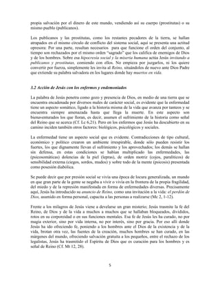 propia salvación por el dinero de este mundo, vendiendo así su cuerpo (prostitutas) o su
mismo pueblo (publicanos).

Los publicanos y las prostitutas, como los restantes pecadores de la tierra, se hallan
atrapados en el mismo círculo de conflicto del sistema social, aquí se presenta una actitud
opresora: Por una parte, resultan necesarios para que funcione el orden del conjunto, al
tiempo son rechazados por el mismo orden “sagrado” que los califica de enemigos de Dios
y de los hombres. Sobre esa hipocresía social y la miseria humana actúa Jesús invitando a
publicanos y prostitutas, comiendo con ellos. No empieza por juzgarlos, ni los quiere
convertir por fuerza, simplemente les invita al Reino, situándolos de nuevo ante Dios Padre
que extiende su palabra salvadora en los lugares donde hay muertos en vida.


3.2 Acción de Jesús con los enfermos y endemoniados

La palabra de Jesús penetra como gozo y presencia de Dios, en medio de una tierra que se
encuentra encadenada por diversos males de carácter social, es evidente que la enfermedad
tiene un aspecto somático, ligado a la historia misma de la vida que avanza por tanteos y se
encuentra siempre amenazada hasta que llega la muerte. En este aspecto son
bienaventurados los que lloran, es decir, asumen el sufrimiento de la historia como señal
del Reino que se acerca (Cf. Lc 6,21). Pero en los enfermos que Jesús ha descubierto en su
camino inciden también otros factores: biológicos, psicológicos y sociales.

La enfermedad tiene un aspecto social que es evidente. Contradicciones de tipo cultural,
económico y político crearon un ambiente irrespirable, donde sólo pueden resistir los
fuertes, los que dignamente llevan el sufrimiento y los aprovechados; los demás se hallan
sin defensa, en estas condiciones se habían multiplicado las enfermedades, las
(psicosomáticas) dolencias de la piel (lepras), de orden motriz (cojos, paralíticos) de
sensibilidad externa (ciegos, sordos, mudos) y sobre todo de la mente (psicosis) presentada
como posesión diabólica.

Se puede decir que por presión social se vivía una época de locura generalizada, un mundo
en que gran parte de la gente se negaba a vivir o vivía en la frontera de la propia fragilidad,
del miedo y de la represión manifestada en forma de enfermedades diversas. Precisamente
aquí, Jesús ha introducido su anuncio de Reino, como una invitación a la vida: el perdón de
Dios, asumido en forma personal, capacita a las personas a realizarse (Mc 2, 1-12).

Frente a los milagros de Jesús viene a develarse un gran misterio; Jesús trasmite la fe del
Reino, de Dios y de la vida a muchos a muchos que se hallaban bloqueados, divididos,
rotos en su corporeidad o en sus funciones mentales. Esa fe de Jesús les ha curado, no por
magia exterior, sino por vida interna, no por interés, sino por gracia. Por eso allí donde
Jesús ha ido ofreciendo fe, poniendo a los hombres ante el Dios de la existencia y de la
vida, brotan otra vez, las fuentes de la creación, muchos hombres se han curado, en las
márgenes del mundo, ofreciendo salvación gratuita a los pequeños, entre el rechazo de los
legalistas, Jesús ha trasmitido el Espíritu de Dios que es curación para los hombres y es
señal de Reino (Cf. Mt 12, 28).



                                              5
 