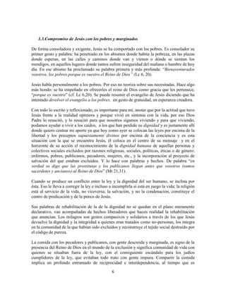 3.3.Compromiso de Jesús con los pobres y marginados

De forma consoladora y exigente, Jesús se ha comportado con los pobres. Es consolador su
primer gesto y palabra: ha penetrado en los abismos donde habita la pobreza, en las plazas
donde esperan, en las calles y caminos donde van y vienen o dónde se sientan los
mendigos, en aquellos lugares donde tantos sufren inseguridad del mañana o hambre de hoy
día. En ese abismo ha proclamado su palabra primera y más profunda: “Bienaventurados
vosotros, los pobres porque es vuestro el Reino de Dios” (Lc 6, 20).

Jesús habla personalmente a los pobres. Por eso no teoriza sobre sus necesitadas. Hace algo
más hondo: se ha empeñado en ofrecerles el reino de Dios como gracia que les pertenece,
“porque es vuestro” (cf. Lc 6,20). Se puede resumir el evangelio de Jesús diciendo que ha
intentado devolver el evangelio a los pobres, en gesto de gratuidad, en esperanza creadora.

Con todo lo escrito y reflexionado, es importante para mí, anotar que por la actitud que tuvo
Jesús frente a la realidad opresora y porque vivió en sintonía con la vida, por eso Dios
Padre lo resucitó, y lo resucitó para que nosotros sigamos viviendo y para que viviendo,
podamos ayudar a vivir a los caídos, a los que han perdido su dignidad y es justamente allí
donde quiero centrar mi aporte ya que hoy como ayer se colocan las leyes por encima de la
libertad y los preceptos supuestamente divinos por encima de la conciencia y es esta
situación con la que se encuentra Jesús, él coloca en el centro de su mensaje y en el
horizonte de su acción el reconocimiento de la dignidad humana de aquellas personas y
colectivos sociales excluidos por razones religiosas, sociales, políticas, éticas o de género:
enfermos, pobres, publicanos, pecadores, mujeres, etc., y la incorporación al proyecto de
salvación del que estaban excluidos. Y lo hace con palabras y hechos. De palabra “en
verdad os digo que las prostitutas y los publicanos llegan antes que vosotros (sumos
sacerdotes y ancianos) al Reino de Dios” (Mt 21,31).

Cuando se produce un conflicto entre la ley y la dignidad del ser humano, se inclina por
ésta. Eso le lleva a corregir la ley e incluso a incumplirla si está en juego la vida; la religión
está al servicio de la vida, no viceversa; la salvación, y no la condenación, constituye el
centro de predicación y de la praxis de Jesús.

Sus palabras de rehabilitación de la de la dignidad no se quedan en el plano meramente
declarativo, van acompañadas de hechos liberadores que hacen realidad la rehabilitación
que anuncian. Los milagros son gestos compasivos y solidarios a través de los que Jesús
devuelve la dignidad y la integridad a quienes eran tratados como no-personas, los integra
en la comunidad de la que habían sido excluidos y reconstruye el tejido social destruido por
el código de pureza.

La comida con los pecadores y publicanos, con gente descreída y marginada, es signo de la
presencia del Reino de Dios en el mundo de la exclusión y significa comunidad de vida con
quienes se situaban fuera de la ley, con el consiguiente escándalo para los judíos
cumplidores de la ley, que evitaban todo trato con gente impura. Compartir la comida
implica un profundo entramado de reciprocidad e interdependencia, al tiempo que es

                                                6
 