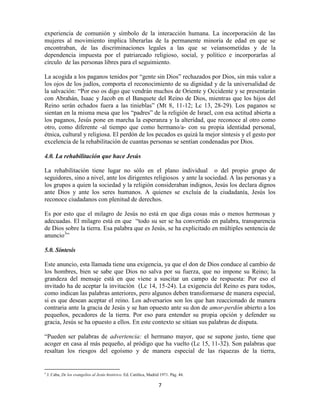 experiencia de comunión y símbolo de la interacción humana. La incorporación de las
mujeres al movimiento implica liberarlas de la permanente minoría de edad en que se
encontraban, de las discriminaciones legales a las que se veíansometidas y de la
dependencia impuesta por el patriarcado religioso, social, y político e incorporarlas al
círculo de las personas libres para el seguimiento.

La acogida a los paganos tenidos por “gente sin Dios” rechazados por Dios, sin más valor a
los ojos de los judíos, comporta el reconocimiento de su dignidad y de la universalidad de
la salvación: “Por eso os digo que vendrán muchos de Oriente y Occidente y se presentarán
con Abrahán, Isaac y Jacob en el Banquete del Reino de Dios, mientras que los hijos del
Reino serán echados fuera a las tinieblas” (Mt 8, 11-12; Lc 13, 28-29). Los paganos se
sientan en la misma mesa que los “padres” de la religión de Israel, con esa actitud abierta a
los paganos, Jesús pone en marcha la esperanza y la alteridad, que reconoce al otro como
otro, como diferente -al tiempo que como hermano/a- con su propia identidad personal,
étnica, cultural y religiosa. El perdón de los pecados es quizá la mejor síntesis y el gesto por
excelencia de la rehabilitación de cuantas personas se sentían condenadas por Dios.

4.0. La rehabilitación que hace Jesús

La rehabilitación tiene lugar no sólo en el plano individual o del propio grupo de
seguidores, sino a nivel, ante los dirigentes religiosos y ante la sociedad. A las personas y a
los grupos a quien la sociedad y la religión consideraban indignos, Jesús los declara dignos
ante Dios y ante los seres humanos. A quienes se excluía de la ciudadanía, Jesús los
reconoce ciudadanos con plenitud de derechos.

Es por esto que el milagro de Jesús no está en que diga cosas más o menos hermosas y
adecuadas. El milagro está en que “todo su ser se ha convertido en palabra, transparencia
de Dios sobre la tierra. Esa palabra que es Jesús, se ha explicitado en múltiples sentencia de
anuncio3”

5.0. Síntesis

Este anuncio, esta llamada tiene una exigencia, ya que el don de Dios conduce al cambio de
los hombres, bien se sabe que Dios no salva por su fuerza, que no impone su Reino; la
grandeza del mensaje está en que viene a suscitar un campo de respuesta: Por eso el
invitado ha de aceptar la invitación (Lc 14, 15-24). La exigencia del Reino es para todos,
como indican las palabras anteriores, pero algunos deben transformarse de manera especial,
si es que desean aceptar el reino. Los adversarios son los que han reaccionado de manera
contraria ante la gracia de Jesús y se han opuesto ante su don de amor-perdón abierto a los
pequeños, pecadores de la tierra. Por eso para entender su propia opción y defender su
gracia, Jesús se ha opuesto a ellos. En este contexto se sitúan sus palabras de disputa.

“Pueden ser palabras de advertencia: el hermano mayor, que se supone justo, tiene que
acoger en casa al más pequeño, al pródigo que ha vuelto (Lc 15, 11-32). Son palabras que
resaltan los riesgos del egoísmo y de manera especial de las riquezas de la tierra,


3
    J. Caba, De los evangelios al Jesús histórico. Ed. Católica, Madrid 1971. Pág. 44.

                                                                      7
 