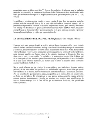 concebidas como un ídolo, anti-dios4”. Son en fin, palabras de disputa que la tradición
posterior ha reasumido: al oponerse al legalismo de los fariseos con amor apasionado, Jesús
tiene que mostrarles el riesgo de la propia destrucción en que se ha puesto (cfr. Mt 7, 1-23;
Mt 23).

La palabra es verdaderamente creadora: como espada de dos filos que penetra hasta las
mismas articulaciones del alma y de la vida, descubriendo su riesgo de muerte, así va
penetrando la palabra de Jesús en el tejido de un judaísmo muerto, para abrirlo y darle vida
con amor y con dolor hacia la gracia.Como anunciador del Reino de Dios, Jesús, hoy como
ayer pide que se abandone todo y que se acompañe en la gran tarea de anunciar y preparar
la nueva humanidad que ya está y que sigue adviniendo.


5.1. CONSOLIDACIÓN DE LA RESPUESTA DE: ¿Para qué Dios resucitó a Jesús?


Para que haya vida, porque la vida se realiza sólo en forma de resurrección, como victoria
sobre la muerte y nuevo nacimiento: no hay vida sino allí donde hay entrega de uno mismo
y sacrificio, en actitud de amor hacia los otros, en confianza hacia Dios Padre. Por eso toda
vida verdaderaes resurrección, renaciendo seremos aquello que hemos ofrecido, tendremos
para siempre aquello que hemos dado a los demás, siguiendo a Jesucristo. Por eso
Jesucristo es vida y resurrección: Por un lado, es la persona concreta del Hijo de Dios, que
se ha entregado por los hombres; pero al mismo tiempo, es la gran viña, el árbol de la vida
en el que todos estamos injertados, de manera que su amor es nuestro amor, su triunfo
nuestro triunfo (cfr. Jn 15, 1-16).

No se puede afirmar que ya existiera la resurrección y que Jesús fuera después uno (el
primero) de los resucitados. Lo que había era preludios de esperanza, fe en Dios que puede
dar vida hasta en la muerte. Pero la resurrección en sí ha empezado a existir con Jesucristo.
Por eso resucitan los que aceptan su gracia, sus palabras y su camino. Por eso los creyentes
en Jesús son portadores del principio de la vida que no acaba, como lo expresa el texto:
aunque mueran (externamente), vivirán, no morirán por siempre; esto significa que la
muerte último enemigo (cfr. 1 Cor 15,26), ya se encuentra derrotada, aun pareciendo
todavía poderosa.




4
 J. I. González Faus. La humanidad nueva, I. Eapsa. Madrid. 1974, 87.

                                                                  8
 