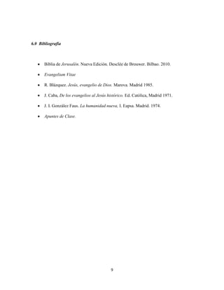 6.0 Bibliografía



       Biblia de Jerusalén. Nueva Edición. Desclée de Brouwer. Bilbao. 2010.

       Evangelium Vitae

       R. Blázquez. Jesús, evangelio de Dios. Marova. Madrid 1985.

       J. Caba, De los evangelios al Jesús histórico. Ed. Católica, Madrid 1971.

       J. I. González Faus. La humanidad nueva, I. Eapsa. Madrid. 1974.

       Apuntes de Clase.




                                            9
 