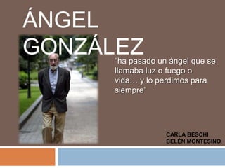 ÁNGEL GONZÁLEZ “ha pasado un ángel que se llamaba luz o fuego o vida… y lo perdimos para siempre” CARLA BESCHI  BELÉN MONTESINO 