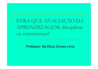 PARA QUE AVALIAÇÃO DA
APRENDIZAGEM: disciplinar
ou transformar?

   Professor: Ms.Elicio Gomes Lima
 