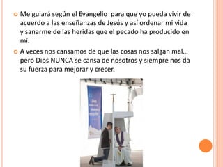 Me guiará según el Evangelio para que yo pueda vivir de
acuerdo a las enseñanzas de Jesús y así ordenar mi vida
y sanarme de las heridas que el pecado ha producido en
mí.
 A veces nos cansamos de que las cosas nos salgan mal…
pero Dios NUNCA se cansa de nosotros y siempre nos da
su fuerza para mejorar y crecer.


 