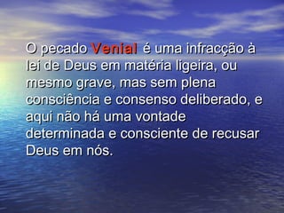 O pecadoO pecado VenialVenial é uma infracção àé uma infracção à
lei de Deus em matéria ligeira, oulei de Deus em matéria ligeira, ou
mesmo grave, mas sem plenamesmo grave, mas sem plena
consciência e consenso deliberado, econsciência e consenso deliberado, e
aqui não há uma vontadeaqui não há uma vontade
determinada e consciente de recusardeterminada e consciente de recusar
Deus em nós.Deus em nós.
 