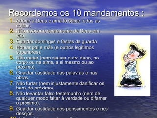 Recordemos os 10 mandamentos :Recordemos os 10 mandamentos :
1.1. Adorar a Deus e amá-lo sobre todas asAdorar a Deus e amá-lo sobre todas as
coisas.coisas.
2.2. Não invocar o santo nome de Deus emNão invocar o santo nome de Deus em
vão.vão.
3.3. Guardar domingos e festas de guardaGuardar domingos e festas de guarda
4.4. Honrar pai e mãe (e outros legítimosHonrar pai e mãe (e outros legítimos
superiores).superiores).
5.5. Não matar (nem causar outro dano, noNão matar (nem causar outro dano, no
corpo ou na alma, a si mesmo ou aocorpo ou na alma, a si mesmo ou ao
próximo).próximo).
6.6. Guardar castidade nas palavras e nasGuardar castidade nas palavras e nas
obras.obras.
7.7. Não furtar (nem injustamente danificar osNão furtar (nem injustamente danificar os
bens do próximo).bens do próximo).
8.8. Não levantar falso testemunho (nem deNão levantar falso testemunho (nem de
qualquer modo faltar à verdade ou difamarqualquer modo faltar à verdade ou difamar
o próximo).o próximo).
9.9. Guardar castidade nos pensamentos e nosGuardar castidade nos pensamentos e nos
desejos.desejos.
 