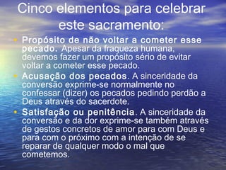 • Propósito de não voltar a cometer esse
pecado. Apesar da fraqueza humana,
devemos fazer um propósito sério de evitar
voltar a cometer esse pecado.
• Acusação dos pecados. A sinceridade da
conversão exprime-se normalmente no
confessar (dizer) os pecados pedindo perdão a
Deus através do sacerdote.
• Satisfação ou penitência. A sinceridade da
conversão e da dor exprime-se também através
de gestos concretos de amor para com Deus e
para com o próximo com a intenção de se
reparar de qualquer modo o mal que
cometemos.
Cinco elementos para celebrar
este sacramento:
 