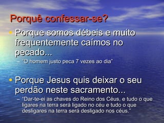 Porquê confessar-se?Porquê confessar-se?
• Porque somos débeis e muitoPorque somos débeis e muito
frequentemente caímos nofrequentemente caímos no
pecado...pecado...
– ““O homem justo peca 7 vezes ao dia”O homem justo peca 7 vezes ao dia”
• Porque Jesus quis deixar o seuPorque Jesus quis deixar o seu
perdão neste sacramento...perdão neste sacramento...
– ““Dar-te-ei as chaves do Reino dos Céus, e tudo o queDar-te-ei as chaves do Reino dos Céus, e tudo o que
ligares na terra será ligado no céu e tudo o queligares na terra será ligado no céu e tudo o que
desligares na terra será desligado nos céus.”desligares na terra será desligado nos céus.”
 