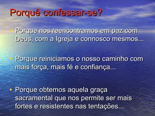 Porquê confessar-se?Porquê confessar-se?
• Porque nos reencontramos em paz comPorque nos reencontramos em paz com
Deus, com a Igreja e connosco mesmos...Deus, com a Igreja e connosco mesmos...
• Porque reiniciamos o nosso caminho comPorque reiniciamos o nosso caminho com
mais força, mais fé e confiança...mais força, mais fé e confiança...
• Porque obtemos aquela graçaPorque obtemos aquela graça
sacramental que nos permite ser maissacramental que nos permite ser mais
fortes e resistentes nas tentações...fortes e resistentes nas tentações...
 