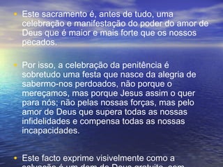 • Este sacramento é, antes de tudo, uma
celebração e manifestação do poder do amor de
Deus que é maior e mais forte que os nossos
pecados.
• Por isso, a celebração da penitência é
sobretudo uma festa que nasce da alegria de
sabermo-nos perdoados, não porque o
mereçamos, mas porque Jesus assim o quer
para nós; não pelas nossas forças, mas pelo
amor de Deus que supera todas as nossas
infidelidades e compensa todas as nossas
incapacidades.
• Este facto exprime visivelmente como a
 