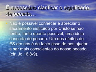 É necessário clarificar o significadoÉ necessário clarificar o significado
de pecado…de pecado…
• Não é possível conhecer e apreciar o
sacramento instituído por Cristo se não
tenho, tanto quanto possível, uma ideia
concreta de pecado. Um dos efeitos do
ES em nós é de facto esse de nos ajudar
a ser mais conscientes do nosso pecado
(cfr. Jo 16,8‑9).
 