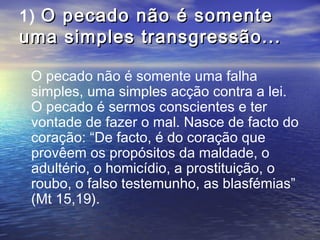 1) O pecado não é somenteO pecado não é somente
uma simples transgressão...uma simples transgressão...
O pecado não é somente uma falha
simples, uma simples acção contra a lei.
O pecado é sermos conscientes e ter
vontade de fazer o mal. Nasce de facto do
coração: “De facto, é do coração que
provêem os propósitos da maldade, o
adultério, o homicídio, a prostituição, o
roubo, o falso testemunho, as blasfémias”
(Mt 15,19).
 