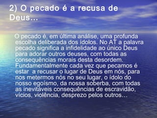2) O pecado é a recusa de
Deus…
O pecado é, em última análise, uma profunda
escolha deliberada dos ídolos. No AT a palavra
pecado significa a infidelidade ao único Deus
para adorar outros deuses, com todas as
consequências morais desta desordem.
Fundamentalmente cada vez que pecamos é
estar a recusar o lugar de Deus em nós, para
nos metermos nós no seu lugar, o ídolo do
nosso egoísmo, da nossa soberba, com todas
as inevitáveis consequências de escravidão,
vícios, violência, desprezo pelos outros…
 