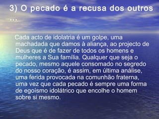 3) O pecado é a recusa dos outros
…
Cada acto de idolatria é um golpe, uma
machadada que damos à aliança, ao projecto de
Deus que é de fazer de todos os homens e
mulheres a Sua família. Qualquer que seja o
pecado, mesmo aquele consomado no segredo
do nosso coração, é assim, em última análise,
uma ferida provocada na comunhão fraterna,
uma vez que cada pecado é sempre uma forma
de egoísmo idolátrico que encolhe o homem
sobre si mesmo.
 