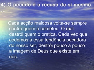 4) O pecado é a recusa de si mesmo
…
Cada acção maldosa volta-se sempre
contra quem a cometeu. O mal
destrói quem o pratica. Cada vez que
cedemos a essa tendência pecadora
do nosso ser, destrói pouco a pouco
a imagem de Deus que existe em
nós.
 
