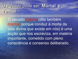 O Pecado pode ser:O Pecado pode ser: Mortal eMortal e
VenialVenial
O pecado grave (dito também
mortal porque conduz à morte da
vida divina que existe em nós) é uma
acção que nos escraviza, em matéria
importante, cometido com pleno
consciência e consenso deliberado.
 