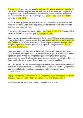 O pagamento devido em cada ano não pode exceder a capacidade da economia. Em
caso de dificuldades, foi prevista a possibilidade de suspensão e de renegociação
dos pagamentos. O valor dos montantes afectos ao serviço da dívida não poderia
ser superior a 5% do valor das exportações. As taxas de juro foram moderadas,
variando entre 0 e 5 %.
A grande preocupação foi gerar excedentes para possibilitar os pagamentos sem
reduzir o consumo. Como ponto de partida, foi considerado inaceitável reduzir o
consumo para pagar a dívida.
O pagamento foi escalonado entre 1953 e 1983. Entre 1953 e 1958 foi concedida a
situação de carência durante a qual só se pagaram juros.
Outra característica especial do acordo de Londres de 1953, que não encontramos
nos acordos de hoje, é que no acordo de Londres eram impostas também condições
aos credores - e não só aos países endividados. Os países credores, obrigavam-se,
na época, a garantir de forma duradoura, a capacidade negociadora e a fluidez
económica da Alemanha.
Uma parte fundamental deste acordo foi que o pagamento da dívida deveria ser
feito somente com o superavit da balança comercial. 0 que, "trocando por miúdos",
significava que a RFA só era obrigada a pagar o serviço da dívida quando
conseguisse um saldo de dívisas através de um excedente na exportação, pelo que o
Governo alemão não precisava de utilizar as suas reservas cambiais.
EM CONTRAPARTIDA, os credores obrigavam-se também a permitir um superavit
na balança comercial com a RFA - concedendo à Alemanha o direito de, segundo as
suas necessidades, levantar barreiras unilaterais às importações que a
prejudicassem.
Hoje, pelo contrário, os países do Sul são obrigados a pagar o serviço da dívida sem
que seja levado em conta o défice crónico das suas balanças comerciais
Marcos Romão, jornalista e sociólogo. 27 de Fevereiro de 2013.
 