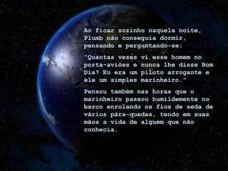 Ao ficar sozinho naquela noite, Plumb não conseguia dormir, pensando e perguntando-se: “ Quantas vezes vi esse homem no porta-aviões e nunca lhe disse Bom Dia? Eu era um piloto arrogante e ele um simples marinheiro." Pensou também nas horas que o marinheiro passou humildemente no barco enrolando os fios de seda de vários pára-quedas, tendo em suas mãos a vida de alguém que não conhecia. 