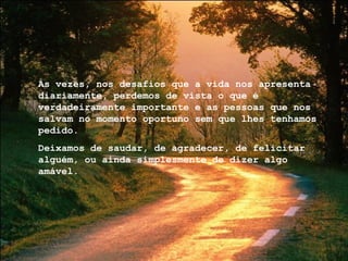 Às vezes, nos desafios que a vida nos apresenta diariamente, perdemos de vista o que é verdadeiramente importante e as pessoas que nos salvam no momento oportuno sem que lhes tenhamos pedido. Deixamos de saudar, de agradecer, de felicitar alguém, ou ainda simplesmente de dizer algo amável. 