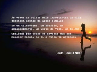 Às vezes as coisas mais importantes da vida dependem apenas de ações simples.  Só um telefonema, um sorriso, um agradecimento, um Gosto de Você, um Te Amo. Obrigado por todos os favores que sem merecer recebi de ti e nunca te agradeci. COM CARINHO 
