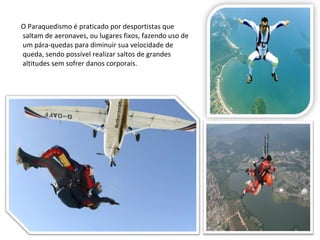 O Paraquedismo é praticado por desportistas que saltam de aeronaves, ou lugares fixos, fazendo uso de um pára-quedas para diminuir sua velocidade de queda, sendo possível realizar saltos de grandes altitudes sem sofrer danos corporais. 