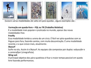 Existem várias modalidades de salto em pára-quedas , alguns exemplos são : Formação em queda-livre – FQL ou TR (Trabalho Relativo) É a modalidade mais popular e praticada no mundo, apesar das novas modalidades free. Freefly Essa modalidade lembra a arena de um circo. É fácil ver pára-quedistas com as línguas para fora, fazendo caretas, com muita descontração. É uma modalidade recente, e a que cresce mais, atualmente. Skysurf Surfe no céu. Assim é o Skysurf. As equipes são compostas por duplas: o skysurfer  e o  cameraflyer  (cinegrafista). Wing suit O principal objetivo dos pára-quedistas é ficar o maior tempo possível em queda livre fazendo performances.  