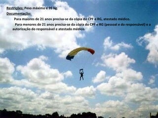 Restrições:  Peso máximo é 95 kg. Documentação:  Para maiores de 21 anos precisa-se da cópia do CPF e RG, atestado médico.  Para menores de 21 anos precisa-se da cópia do CPF e RG (pessoal e do responsável) e a autorização do responsável e atestado médico. 