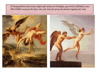 O Paraquedismo tem início registrado ainda na mitologia, que mostra DEDALO e seu filho ÍCARO na busca de alçar vôo com asas de penas de pássaro ligadas por cera. 