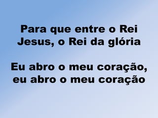 Para que entre o Rei
Jesus, o Rei da glória
Eu abro o meu coração,
eu abro o meu coração
 