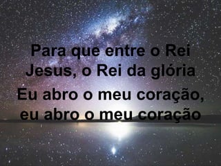 Para que entre o Rei
Jesus, o Rei da glória
Eu abro o meu coração,
eu abro o meu coração
 