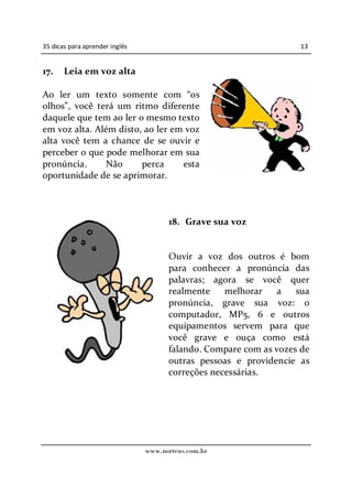35 dicas para aprender inglês                                      13


17.    Leia em voz alta

Ao ler um texto somente com os
olhos , você terá um ritmo diferente
daquele que tem ao ler o mesmo texto
em voz alta. Além disto, ao ler em voz
alta você tem a chance de se ouvir e
perceber o que pode melhorar em sua
pronúncia.     Não      perca     esta
oportunidade de se aprimorar.



                                      18. Grave sua voz


                                      Ouvir a voz dos outros é bom
                                      para conhecer a pronúncia das
                                      palavras; agora se você quer
                                      realmente    melhorar    a   sua
                                      pronúncia, grave sua voz: o
                                      computador, MP5, 6 e outros
                                      equipamentos servem para que
                                      você grave e ouça como está
                                      falando. Compare com as vozes de
                                      outras pessoas e providencie as
                                      correções necessárias.




                                www.norteus.com.br
 