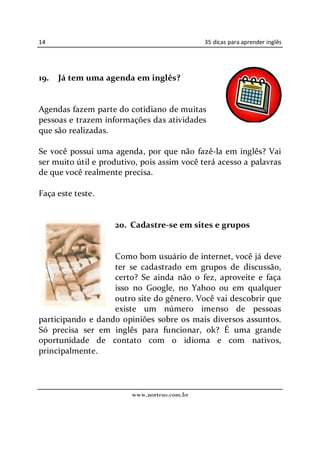 14                                            35 dicas para aprender inglês




19.   Já tem uma agenda em inglês?


Agendas fazem parte do cotidiano de muitas
pessoas e trazem informações das atividades
que são realizadas.

Se você possui uma agenda, por que não fazê-la em inglês? Vai
ser muito útil e produtivo, pois assim você terá acesso a palavras
de que você realmente precisa.

Faça este teste.


                    20. Cadastre-se em sites e grupos


                   Como bom usuário de internet, você já deve
                   ter se cadastrado em grupos de discussão,
                   certo? Se ainda não o fez, aproveite e faça
                   isso no Google, no Yahoo ou em qualquer
                   outro site do gênero. Você vai descobrir que
                   existe um número imenso de pessoas
participando e dando opiniões sobre os mais diversos assuntos.
Só precisa ser em inglês para funcionar, ok? É uma grande
oportunidade de contato com o idioma e com nativos,
principalmente.




                         www.norteus.com.br
 