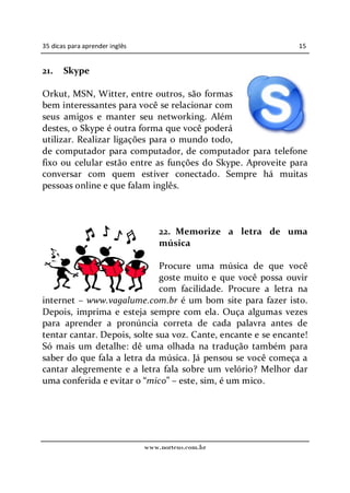 35 dicas para aprender inglês                                  15


21.    Skype

Orkut, MSN, Witter, entre outros, são formas
bem interessantes para você se relacionar com
seus amigos e manter seu networking. Além
destes, o Skype é outra forma que você poderá
utilizar. Realizar ligações para o mundo todo,
de computador para computador, de computador para telefone
fixo ou celular estão entre as funções do Skype. Aproveite para
conversar com quem estiver conectado. Sempre há muitas
pessoas online e que falam inglês.



                                    22. Memorize a letra de uma
                                    música

                              Procure uma música de que você
                              goste muito e que você possa ouvir
                              com facilidade. Procure a letra na
internet www.vagalume.com.br é um bom site para fazer isto.
Depois, imprima e esteja sempre com ela. Ouça algumas vezes
para aprender a pronúncia correta de cada palavra antes de
tentar cantar. Depois, solte sua voz. Cante, encante e se encante!
Só mais um detalhe: dê uma olhada na tradução também para
saber do que fala a letra da música. Já pensou se você começa a
cantar alegremente e a letra fala sobre um velório? Melhor dar
uma conferida e evitar o mico este, sim, é um mico.




                                www.norteus.com.br
 