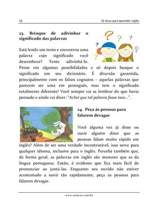 16                                           35 dicas para aprender inglês



23. Brinque de adivinhar             o
significado das palavras

Está lendo um texto e encontrou uma
palavra    cujo   significado    você
desconhece?     Tente     adivinhá-lo.
Pense em algumas possibilidades e só depois busque o
significado em seu dicionário. É diversão garantida,
principalmente com os falsos cognatos aquelas palavras que
parecem ser uma em português, mas tem o significado
totalmente diferente! Você sempre vai se lembrar do que havia
pensado e ainda vai dizer: Achei que tal palavra fosse isso... .

                               24. Peça às pessoas para
                               falarem devagar

                              Você alguma vez já disse ou
                              ouvir alguém dizer que as
                              pessoas falam muito rápido em
inglês? Além de ser uma verdade incontestável, isso serve para
qualquer idioma, inclusive para o inglês. Perceba também que,
de forma geral, as palavras em inglês são menores que as da
língua portuguesa. Então, é evidente que fica mais fácil de
pronunciar ao juntá-las. Enquanto seu ouvido não estiver
acostumado a ouvir tão rapidamente, peça às pessoas para
falarem devagar.


                        www.norteus.com.br
 