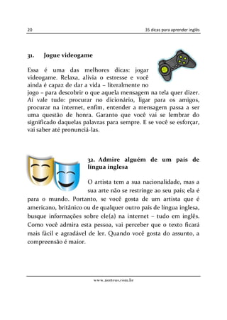 20                                            35 dicas para aprender inglês




31.   Jogue videogame

Essa é uma das melhores dicas: jogar
videogame. Relaxa, alivia o estresse e você
ainda é capaz de dar a vida literalmente no
jogo para descobrir o que aquela mensagem na tela quer dizer.
Aí vale tudo: procurar no dicionário, ligar para os amigos,
procurar na internet, enfim, entender a mensagem passa a ser
uma questão de honra. Garanto que você vai se lembrar do
significado daquelas palavras para sempre. E se você se esforçar,
vai saber até pronunciá-las.



                       32. Admire alguém de um país de
                       língua inglesa

                       O artista tem a sua nacionalidade, mas a
                       sua arte não se restringe ao seu país; ela é
para o mundo. Portanto, se você gosta de um artista que é
americano, britânico ou de qualquer outro país de língua inglesa,
busque informações sobre ele(a) na internet tudo em inglês.
Como você admira esta pessoa, vai perceber que o texto ficará
mais fácil e agradável de ler. Quando você gosta do assunto, a
compreensão é maior.




                         www.norteus.com.br
 