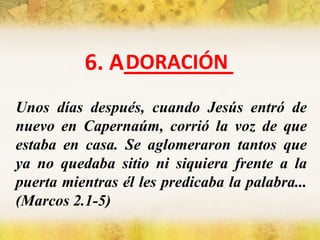 6. A_________ Unos días después, cuando Jesús entró de nuevo en Capernaúm, corrió la voz de que estaba en casa. Se aglomeraron tantos que ya no quedaba sitio ni siquiera frente a la puerta mientras él les predicaba la palabra... (Marcos 2.1-5) DORACIÓN 