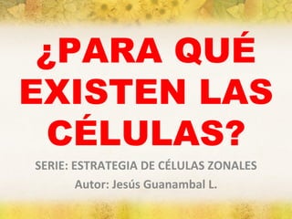 ¿PARA QUÉ EXISTEN LAS CÉLULAS? SERIE: ESTRATEGIA DE CÉLULAS ZONALES Autor: Jesús Guanambal L. 