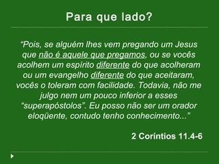 Para que lado? “ Pois, se alguém lhes vem pregando um Jesus que  não é aquele que pregamos , ou se vocês acolhem um espírito  diferente  do que acolheram ou um evangelho  diferente  do que aceitaram, vocês o toleram com facilidade. Todavia, não me julgo nem um pouco inferior a esses “superapóstolos”. Eu posso não ser um orador eloqüente, contudo tenho conhecimento...” 2 Coríntios 11.4-6  