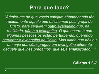 Para que lado? “ Admiro-me de que vocês estejam abandonando tão rapidamente aquele que os chamou pela graça de Cristo, para seguirem  outro evangelho  que, na realidade,  não é o evangelho . O que ocorre é que algumas pessoas os estão perturbando, querendo  perverter o evangelho de Cristo . Mas ainda que nós ou um anjo dos  céus pregue um evangelho diferente  daquele que lhes pregamos, que seja amaldiçoado!...” Gálatas 1.6-7  
