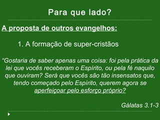 Para que lado? A proposta de outros evangelhos: 1. A formação de super-cristãos “ Gostaria de saber apenas uma coisa: foi pela prática da lei que vocês receberam o Espírito, ou pela fé naquilo que ouviram? Será que vocês são tão insensatos que, tendo começado pelo Espírito, querem agora se  aperfeiçoar pelo esforço próprio? Gálatas 3.1-3 