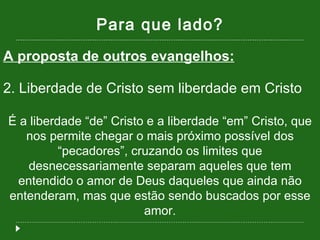 Para que lado? A proposta de outros evangelhos: 2. Liberdade de Cristo sem liberdade em Cristo É a liberdade “de” Cristo e a liberdade “em” Cristo, que nos permite chegar o mais próximo possível dos “pecadores”, cruzando os limites que desnecessariamente separam aqueles que tem entendido o amor de Deus daqueles que ainda não entenderam, mas que estão sendo buscados por esse amor. 