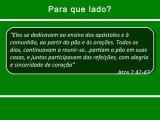 Para que lado? “ Eles se dedicavam ao ensino dos apóstolos e à comunhão, ao partir do pão e às orações. Todos os dias, continuavam a reunir-se...partiam o pão em suas casas, e juntos participavam das refeições, com alegria e sinceridade de coração” Atos 2.42-47 